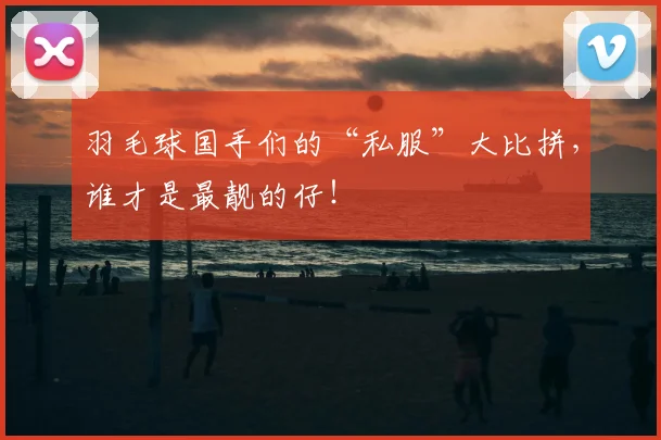 羽毛球国手们的“私服”大比拼,谁才是最靓的仔!
