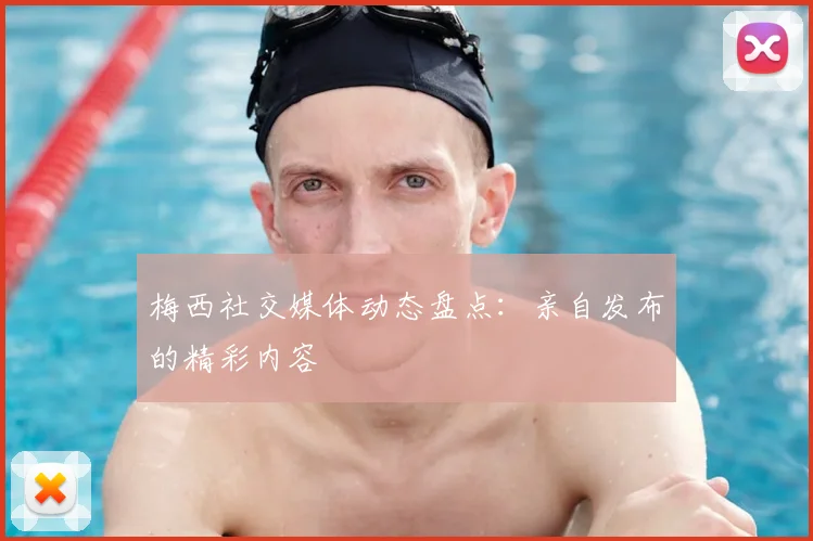 梅西社交媒体动态盘点:亲自发布的精彩内容