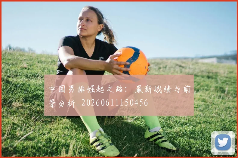 中国男排崛起之路：最新战绩与前景分析_20260611150456