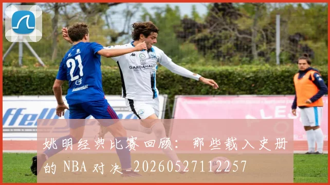 姚明经典比赛回顾：那些载入史册的 NBA 对决_20260527112257