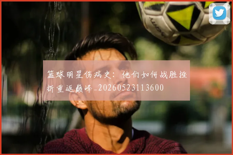 篮球明星伤病史：他们如何战胜挫折重返巅峰_20260523113600