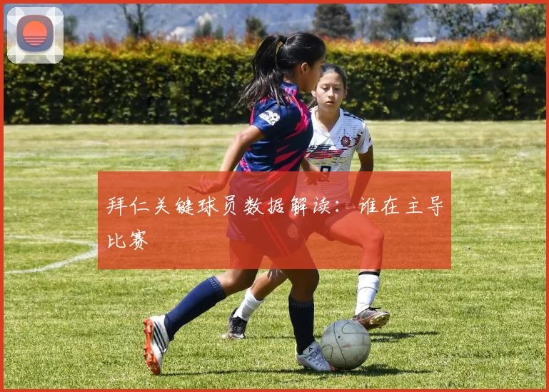 拜仁关键球员数据解读：谁在主导比赛