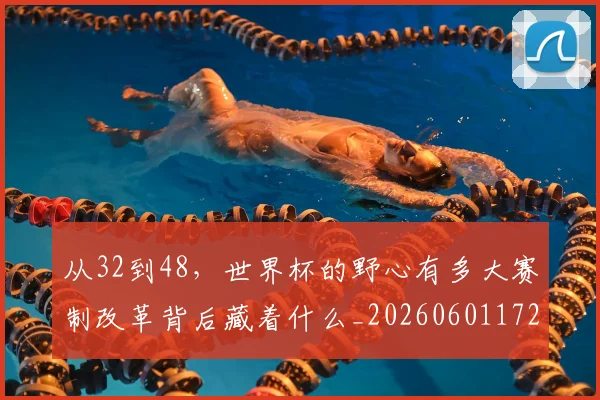 从32到48，世界杯的野心有多大赛制改革背后藏着什么_20260601172903_20260703213846