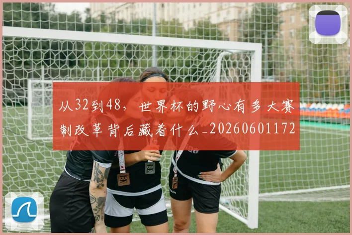 从32到48，世界杯的野心有多大赛制改革背后藏着什么_20260601172903_20260703213846