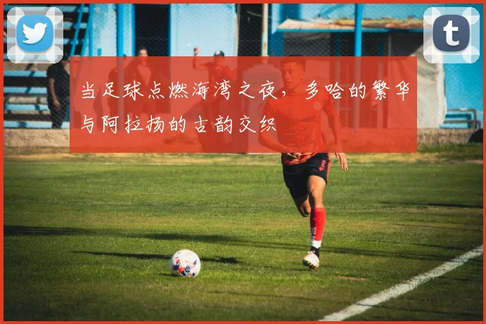 当足球点燃海湾之夜,多哈的繁华与阿拉扬的古韵交织