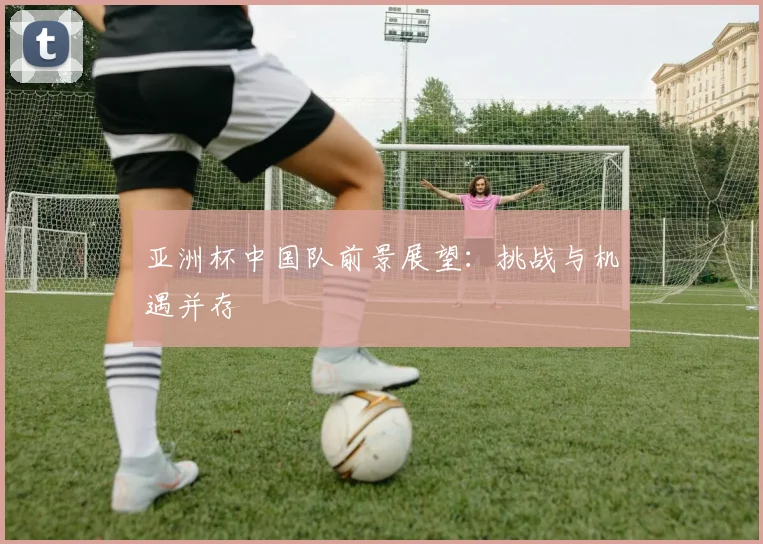 亚洲杯中国队前景展望：挑战与机遇并存