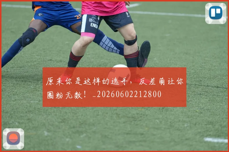 原来你是这样的选手，反差萌让你圈粉无数！_20260602212800
