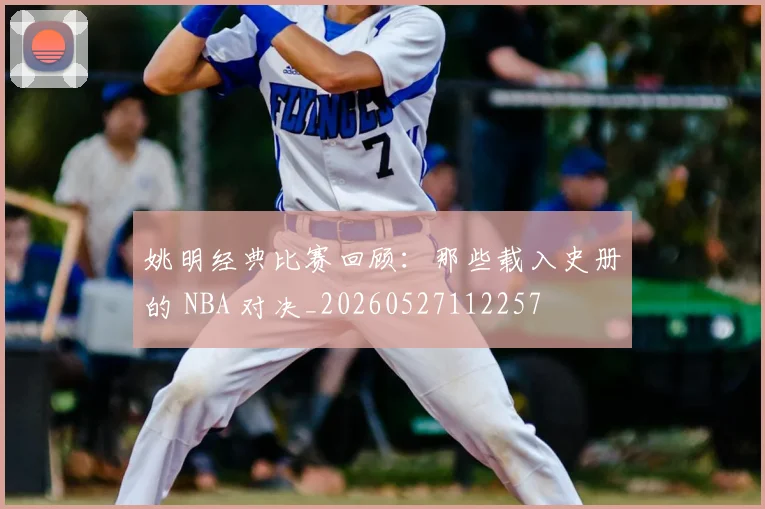姚明经典比赛回顾：那些载入史册的 NBA 对决_20260527112257