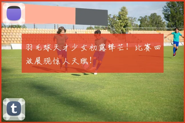 羽毛球天才少女初露锋芒!比赛回放展现惊人天赋!