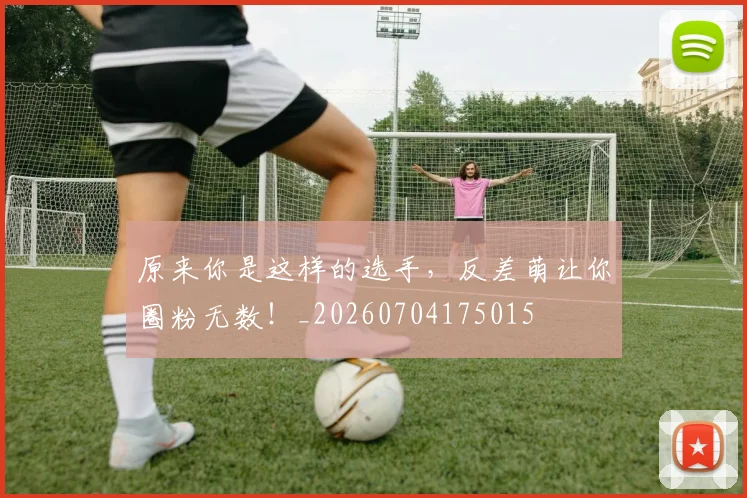 原来你是这样的选手，反差萌让你圈粉无数！_20260704175015