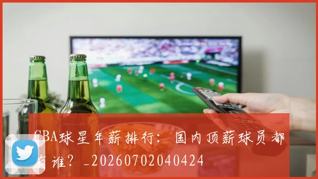 CBA球星年薪排行:国内顶薪球员都有谁?_20260702040424