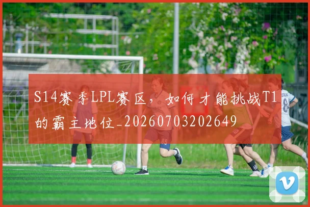 S14赛季LPL赛区，如何才能挑战T1的霸主地位_20260703202649