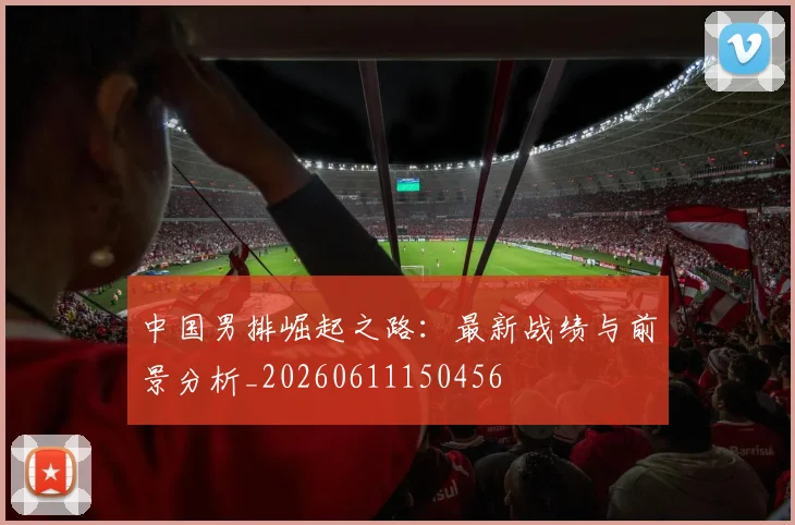 中国男排崛起之路：最新战绩与前景分析_20260611150456