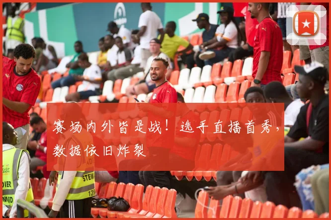 赛场内外皆是战！选手直播首秀，数据依旧炸裂