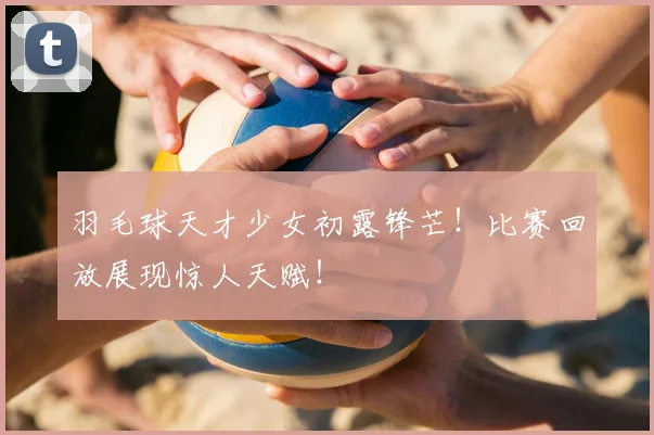 羽毛球天才少女初露锋芒！比赛回放展现惊人天赋！