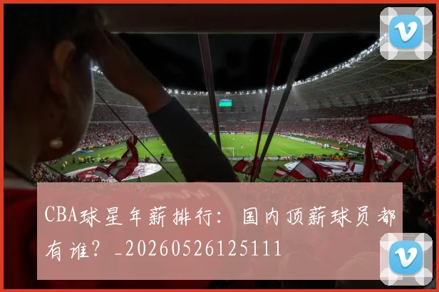 CBA球星年薪排行:国内顶薪球员都有谁?_20260526125111