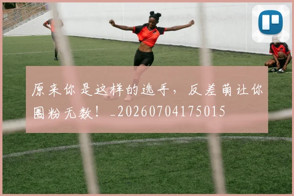 原来你是这样的选手,反差萌让你圈粉无数!_20260704175015