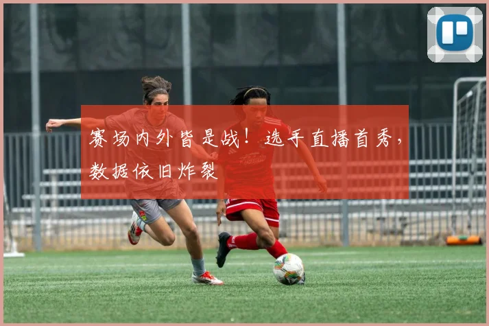 赛场内外皆是战！选手直播首秀，数据依旧炸裂